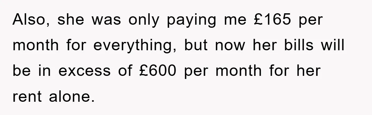 Also, she was only paying me £165 per month for everything, but now her bills will be in excess of £600 per month for her rent alone.