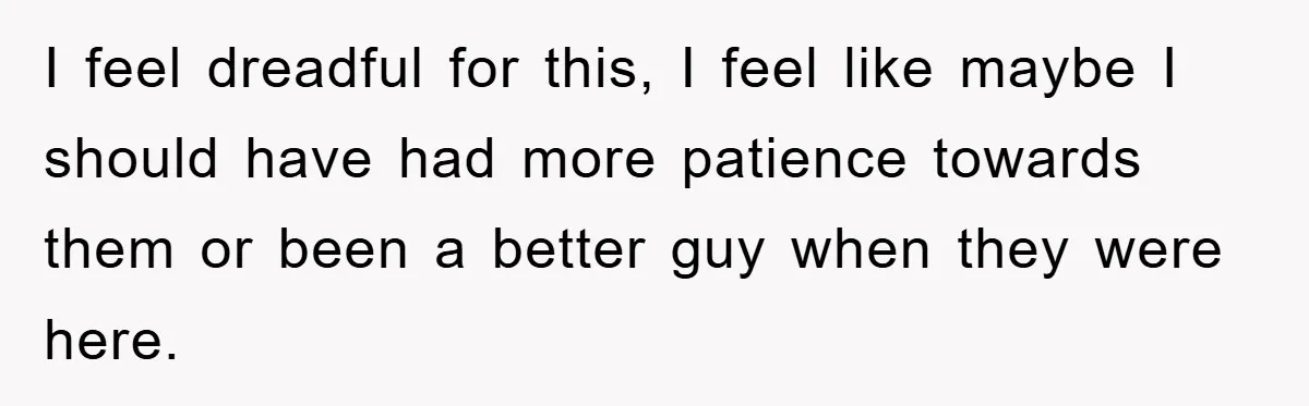 I feel dreadful for this, I feel like maybe I should have had more patience towards them or been a better guy when they were here.