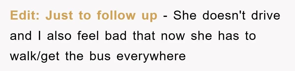 Edit: Just to follow up - She doesn't drive and I also feel bad that now she has to walk/get the bus everywhere