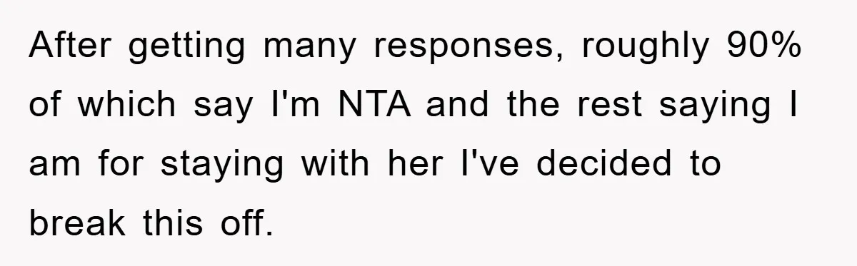 After getting many responses, roughly 90% of which say I'm NTA and the rest saying I am for staying with her I've decided to break this off.