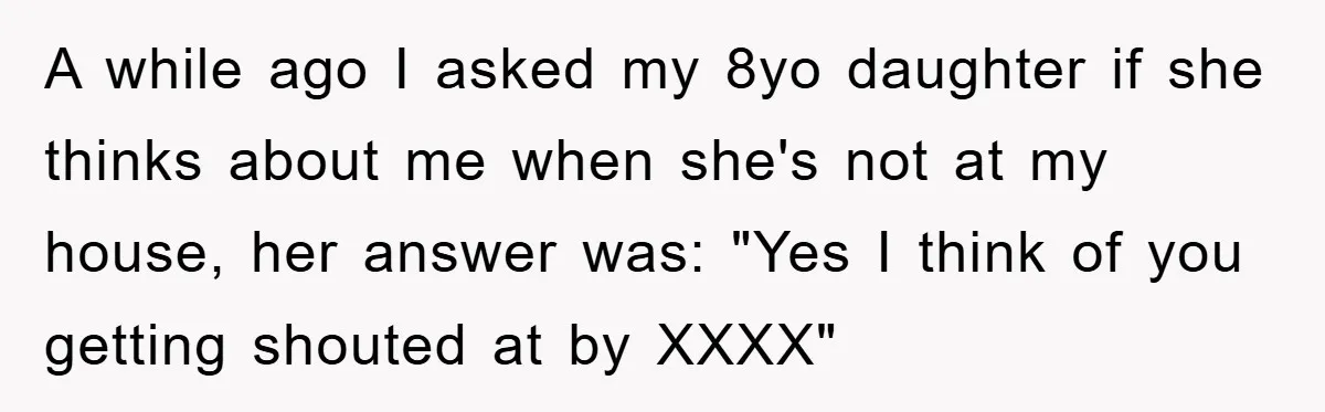 A while ago I asked my 8yo daughter if she thinks about me when she's not at my house, her answer was: "Yes I think of you getting shouted at...