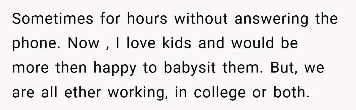 Sometimes for hours without answering the phone. Now , I love kids and would be more then happy to babysit them. But, we are all ether working, in college or...