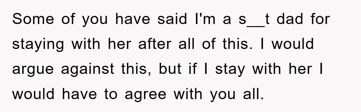 Some of you have said I'm a s__t dad for staying with her after all of this. I would argue against this, but if I stay with her I would...