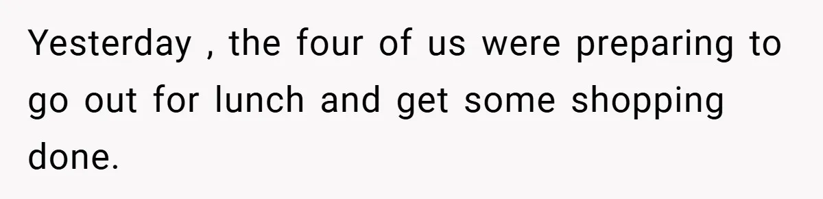 Yesterday , the four of us were preparing to go out for lunch and get some shopping done.