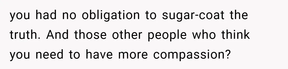 you had no obligation to sugar-coat the truth. And those other people who think you need to have more compassion?