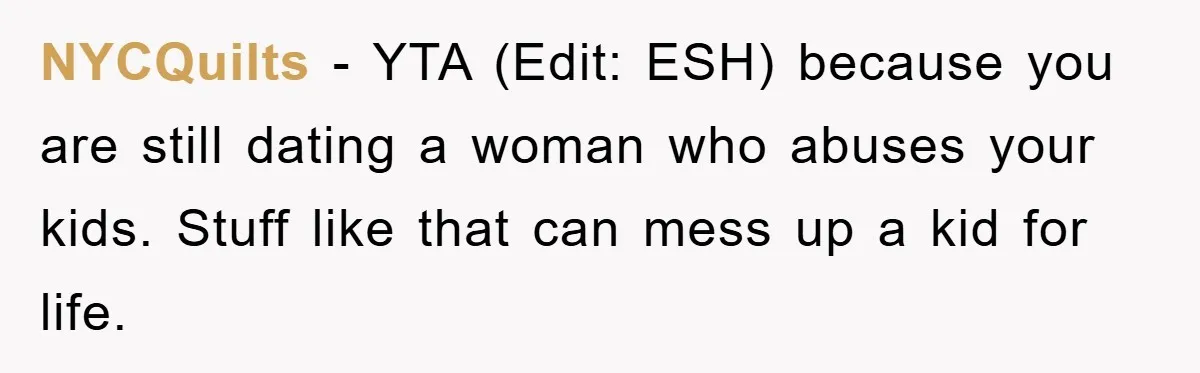 NYCQuilts − YTA (Edit: ESH) because you are still dating a woman who abuses your kids. Stuff like that can mess up a kid for life.