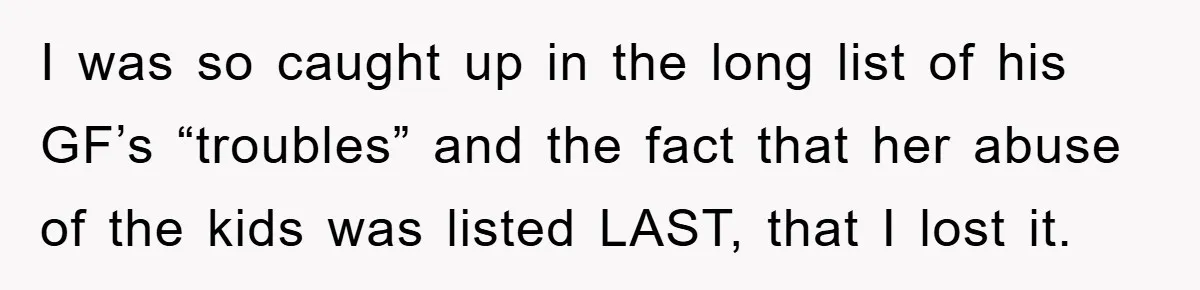 I was so caught up in the long list of his GF’s “troubles” and the fact that her abuse of the kids was listed LAST, that I lost it.