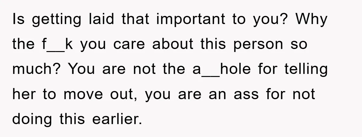 Is getting laid that important to you? Why the f__k you care about this person so much? You are not the a__hole for telling her to move out, you are...
