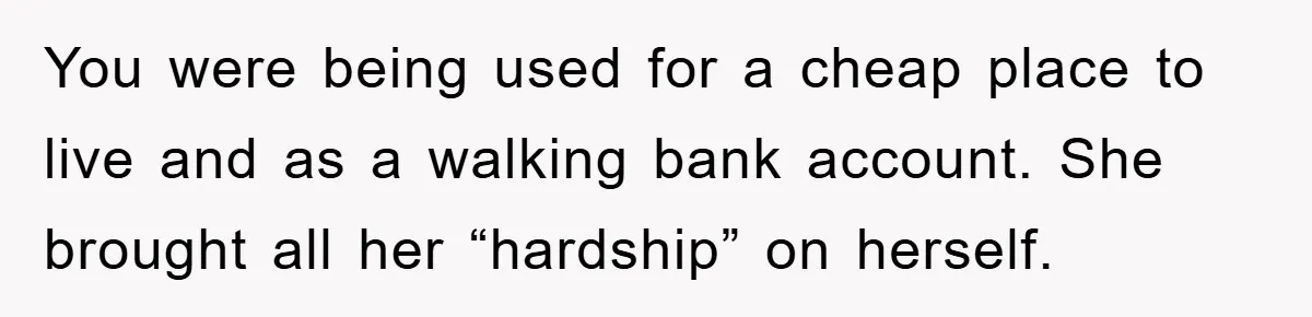 You were being used for a cheap place to live and as a walking bank account. She brought all her “hardship” on herself.