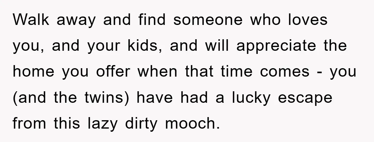 Walk away and find someone who loves you, and your kids, and will appreciate the home you offer when that time comes - you (and the twins) have had a...