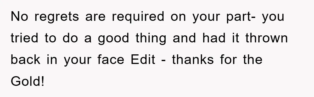 No regrets are required on your part- you tried to do a good thing and had it thrown back in your face Edit - thanks for the Gold!