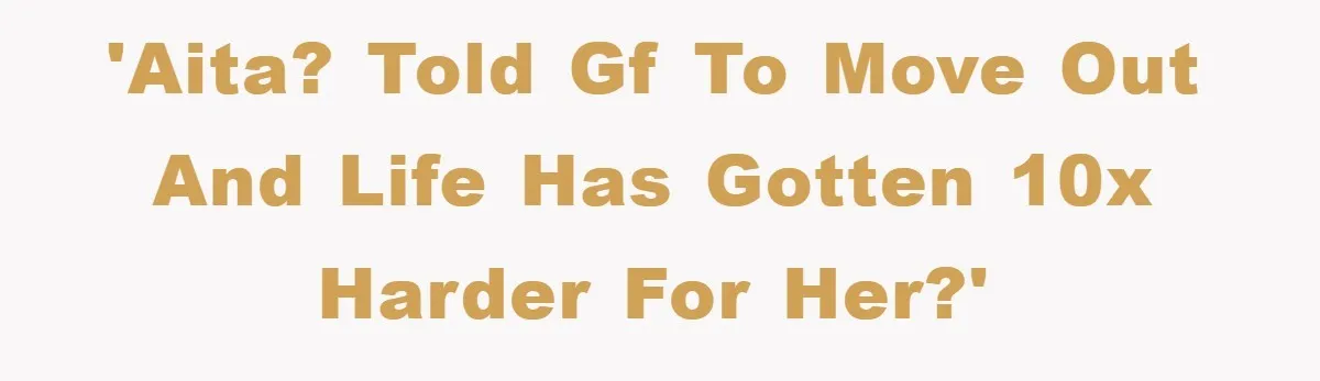 'AITA? Told GF to move out and life has gotten 10X harder for her?'