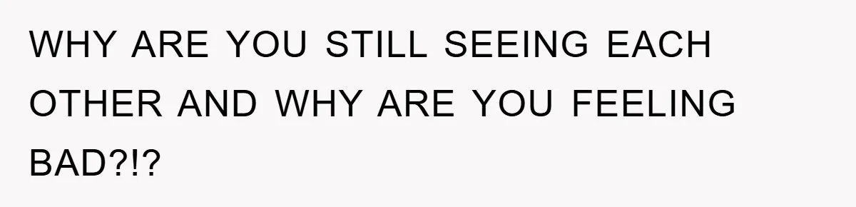 WHY ARE YOU STILL SEEING EACH OTHER AND WHY ARE YOU FEELING BAD?!?
