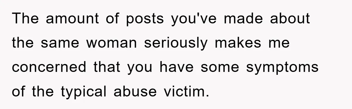 The amount of posts you've made about the same woman seriously makes me concerned that you have some symptoms of the typical abuse victim.