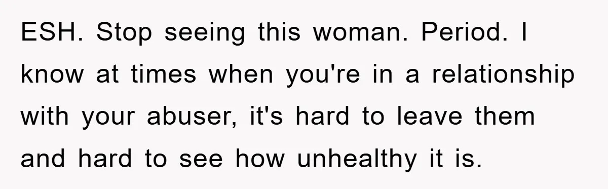 ESH. Stop seeing this woman. Period. I know at times when you're in a relationship with your abuser, it's hard to leave them and hard to see how unhealthy it...