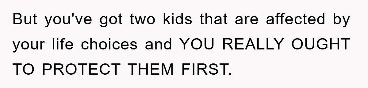 But you've got two kids that are affected by your life choices and YOU REALLY OUGHT TO PROTECT THEM FIRST.