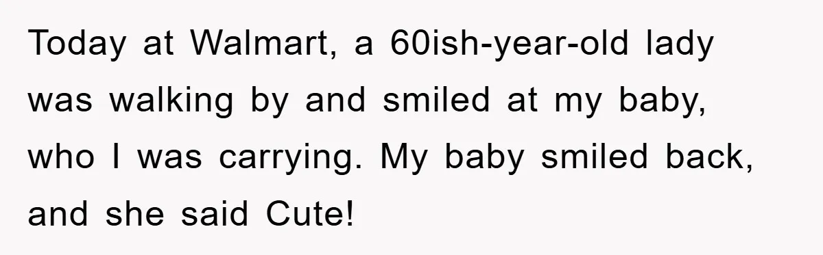 Today at Walmart, a 60ish-year-old lady was walking by and smiled at my baby, who I was carrying. My baby smiled back, and she said Cute!