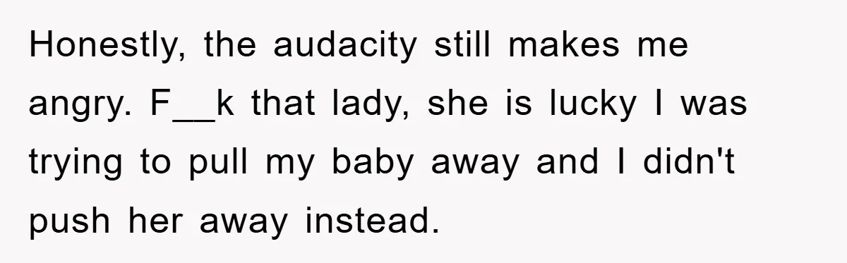Honestly, the audacity still makes me angry. F__k that lady, she is lucky I was trying to pull my baby away and I didn't push her away instead.