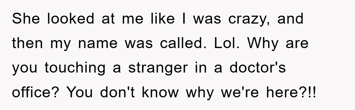 She looked at me like I was crazy, and then my name was called. Lol. Why are you touching a stranger in a doctor's office? You don't know why we're...