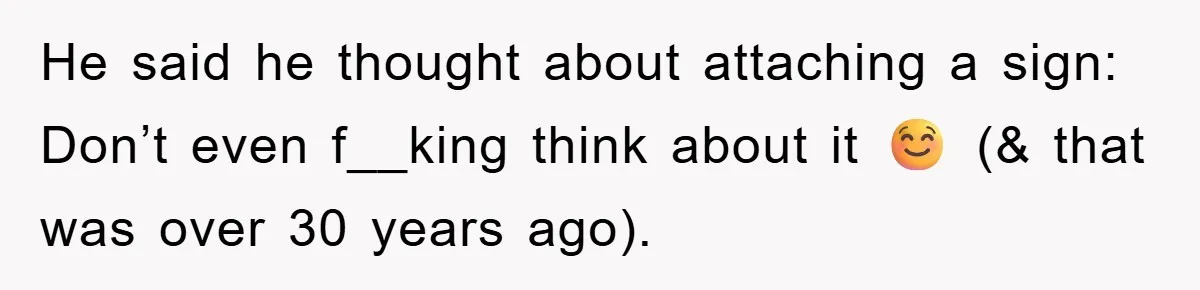 He said he thought about attaching a sign: Don’t even f__king think about it ☺️ (& that was over 30 years ago).