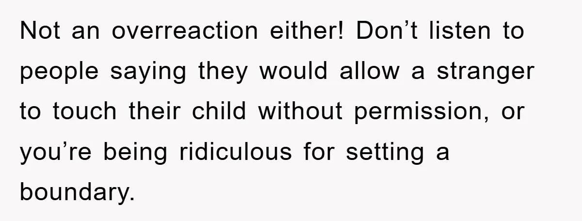 Not an overreaction either! Don’t listen to people saying they would allow a stranger to touch their child without permission, or you’re being ridiculous for setting a boundary.