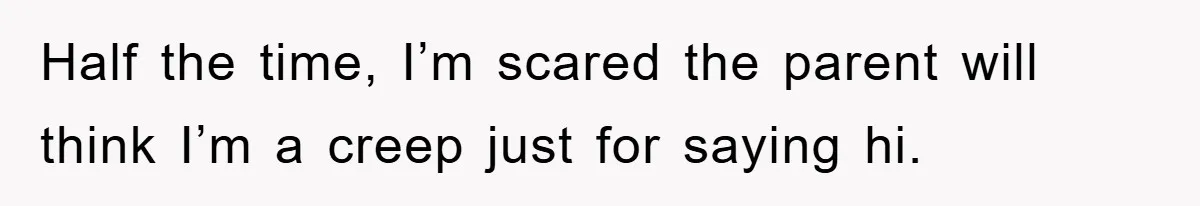 Half the time, I’m scared the parent will think I’m a creep just for saying hi.