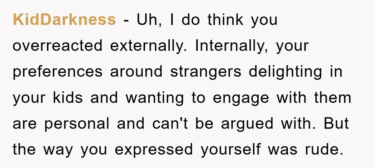 KidDarkness − Uh, I do think you overreacted externally. Internally, your preferences around strangers delighting in your kids and wanting to engage with them are personal and can't be argued...