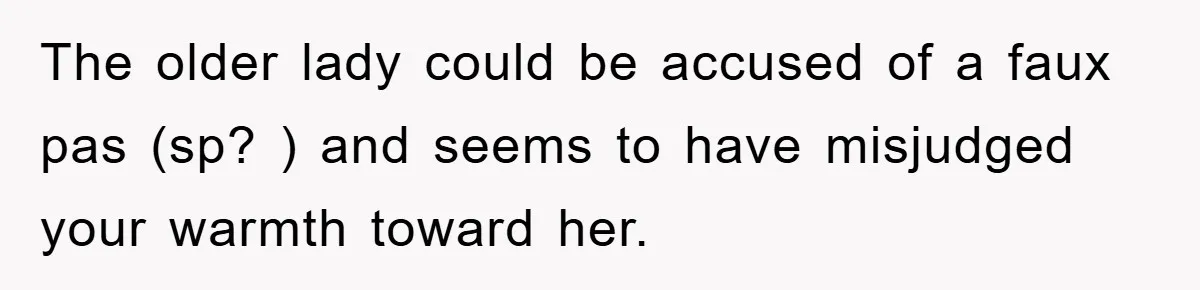 The older lady could be accused of a faux pas (sp? ) and seems to have misjudged your warmth toward her.
