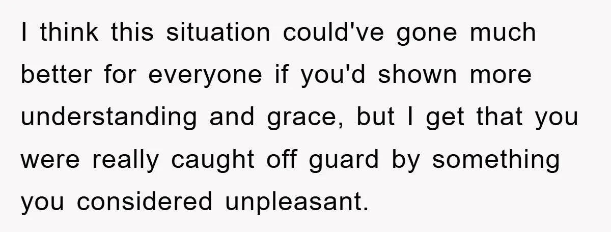 I think this situation could've gone much better for everyone if you'd shown more understanding and grace, but I get that you were really caught off guard by something you...
