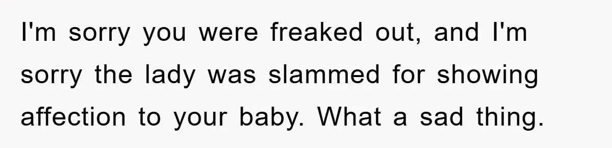 I'm sorry you were freaked out, and I'm sorry the lady was slammed for showing affection to your baby. What a sad thing.
