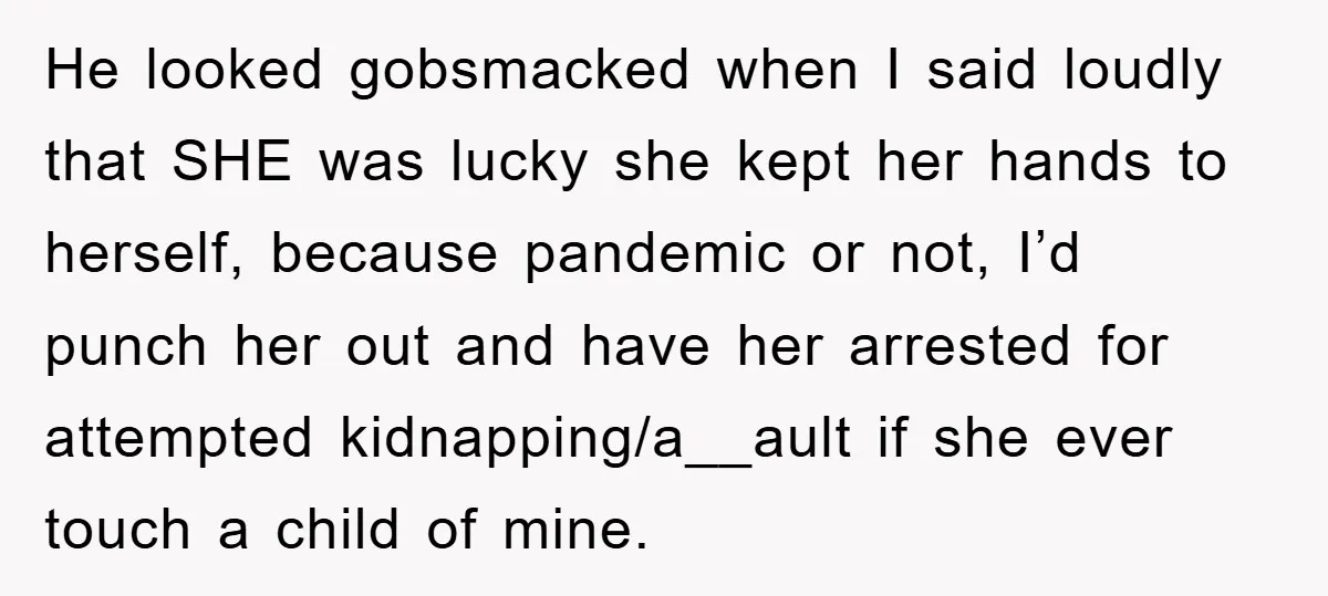 He looked gobsmacked when I said loudly that SHE was lucky she kept her hands to herself, because pandemic or not, I’d punch her out and have her arrested for...