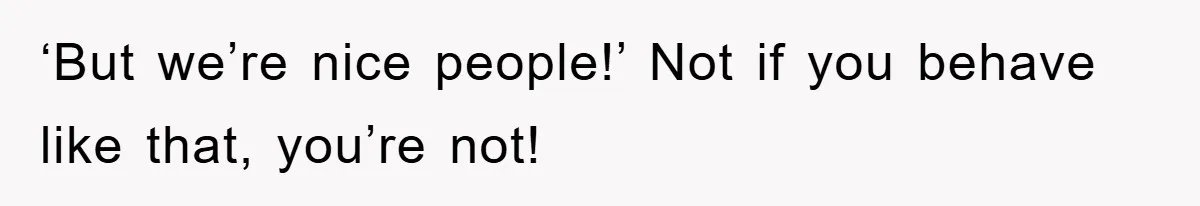 ‘But we’re nice people!’ Not if you behave like that, you’re not!