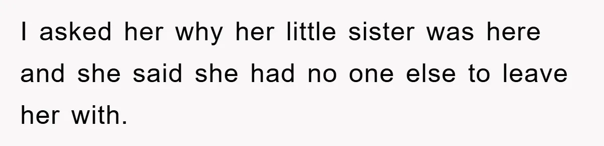 I asked her why her little sister was here and she said she had no one else to leave her with.