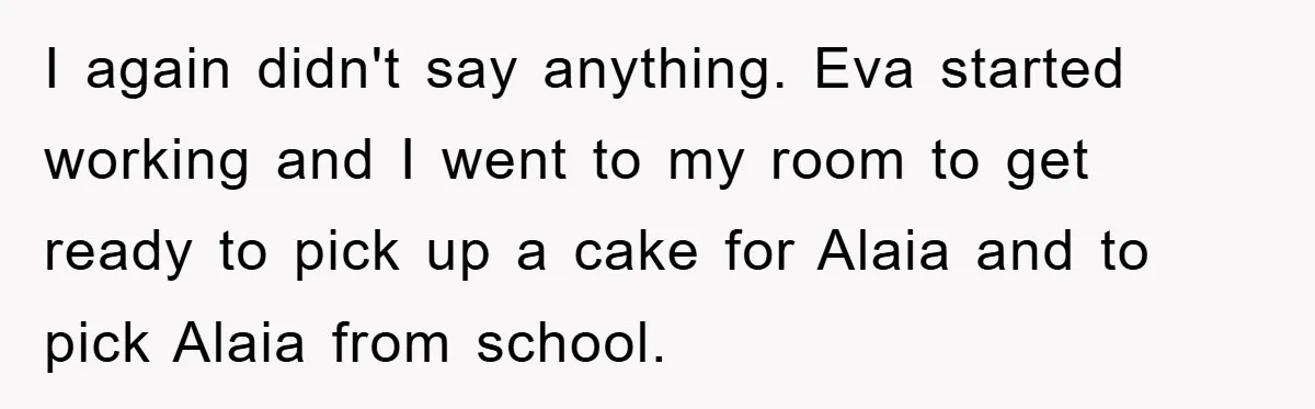 I again didn't say anything. Eva started working and I went to my room to get ready to pick up a cake for Alaia and to pick Alaia from school.