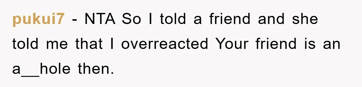 pukui7 − NTA So I told a friend and she told me that I overreacted Your friend is an a__hole then.