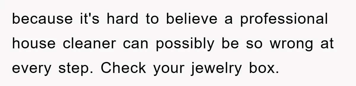 because it's hard to believe a professional house cleaner can possibly be so wrong at every step. Check your jewelry box.