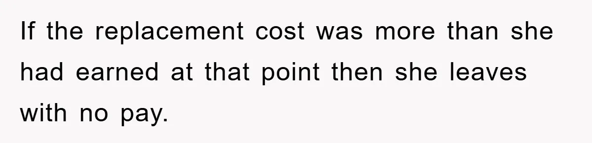 If the replacement cost was more than she had earned at that point then she leaves with no pay.