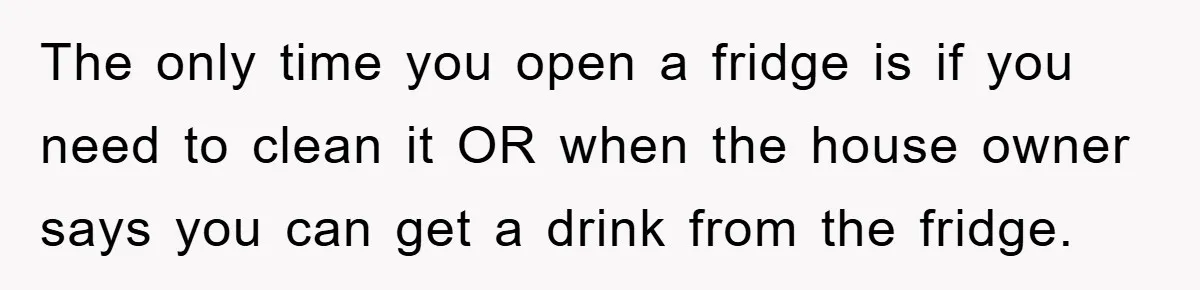 The only time you open a fridge is if you need to clean it OR when the house owner says you can get a drink from the fridge.