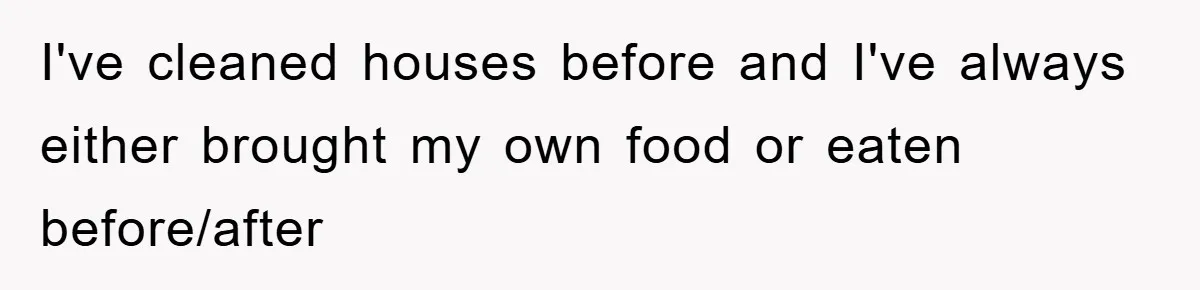 I've cleaned houses before and I've always either brought my own food or eaten before/after