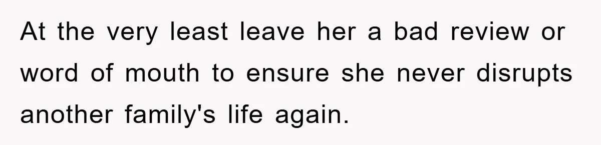 At the very least leave her a bad review or word of mouth to ensure she never disrupts another family's life again.