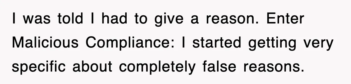 I was told I had to give a reason. Enter Malicious Compliance: I started getting very specific about completely false reasons.