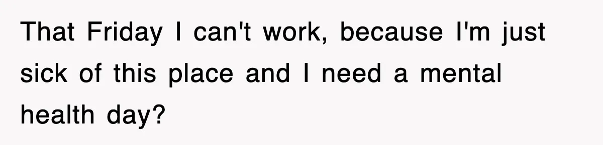 That Friday I can't work, because I'm just sick of this place and I need a mental health day?
