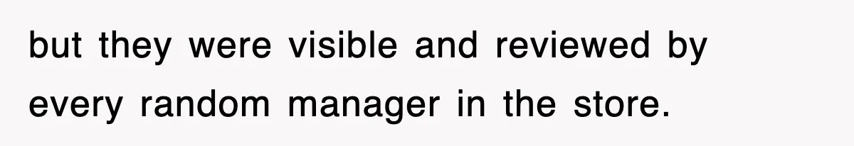 but they were visible and reviewed by every random manager in the store.