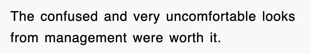 The confused and very uncomfortable looks from management were worth it.