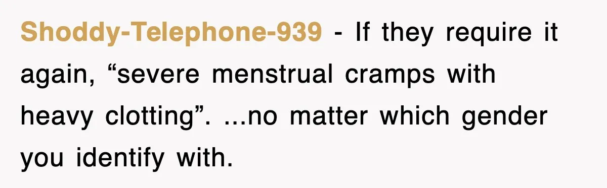 Shoddy-Telephone-939 − If they require it again, “severe menstrual cramps with heavy clotting”. ...no matter which gender you identify with.