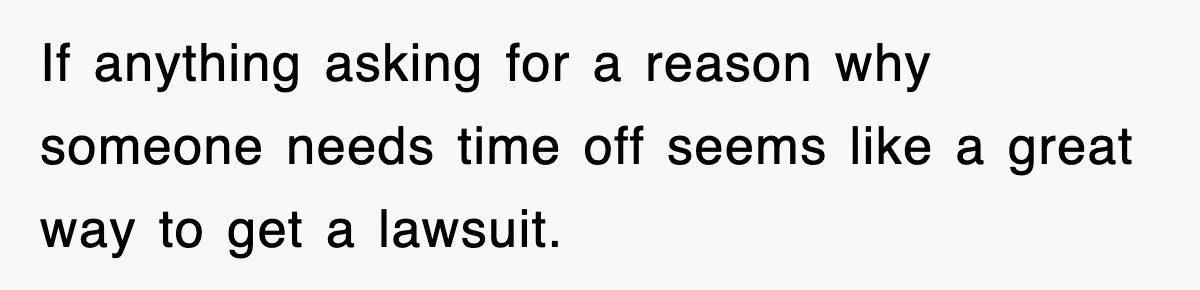If anything asking for a reason why someone needs time off seems like a great way to get a lawsuit.