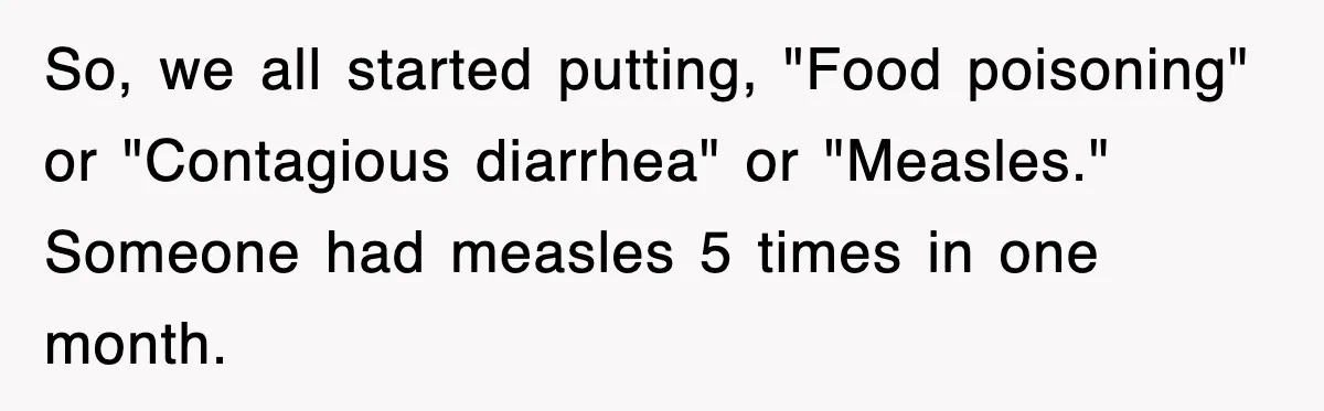 So, we all started putting, "Food poisoning" or "Contagious diarrhea" or "Measles." Someone had measles 5 times in one month.