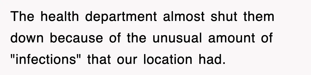 The health department almost shut them down because of the unusual amount of "infections" that our location had.