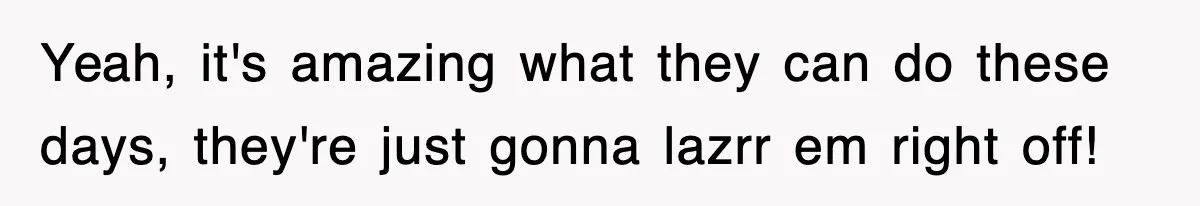 Yeah, it's amazing what they can do these days, they're just gonna lazrr em right off!
