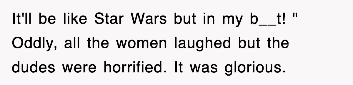 It'll be like Star Wars but in my b__t! " Oddly, all the women laughed but the dudes were horrified. It was glorious.